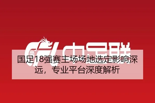 国足18强赛主场场地选定影响深远，专业平台深度解析